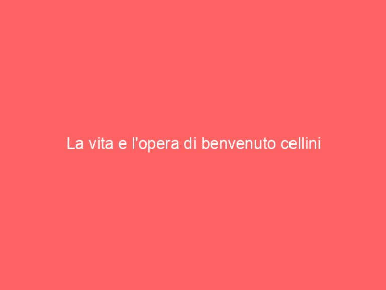 La vita e l’opera di benvenuto cellini